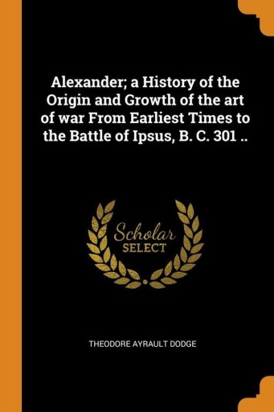 Cover for Theodore Ayrault Dodge · Alexander; A History of the Origin and Growth of the Art of War from Earliest Times to the Battle of Ipsus, B. C. 301 .. (Paperback Book) (2018)