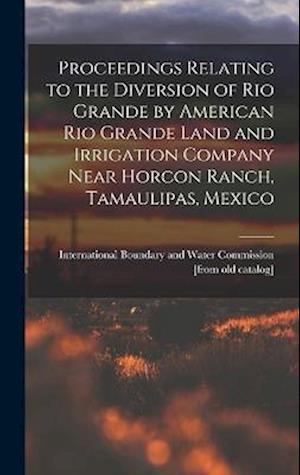 Cover for International Boundary and Water Comm · Proceedings Relating to the Diversion of Rio Grande by American Rio Grande Land and Irrigation Company near Horcon Ranch, Tamaulipas, Mexico (Book) (2022)