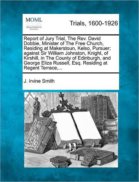 Cover for J Irvine Smith · Report of Jury Trial, the Rev. David Dobbie, Minister of the Free Church, Residing at Makerstoun, Kelso, Pursuer; Against Sir William Johnston, Knight (Paperback Book) (2012)