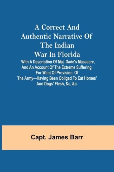 Cover for Capt James Barr · A correct and authentic narrative of the Indian war in Florida; with a description of Maj. Dade's massacre, and an account of the extreme suffering, for want of provision, of the army-having been obliged to eat horses' and dogs' flesh, &amp;c, &amp;c. (Paperback Book) (2021)