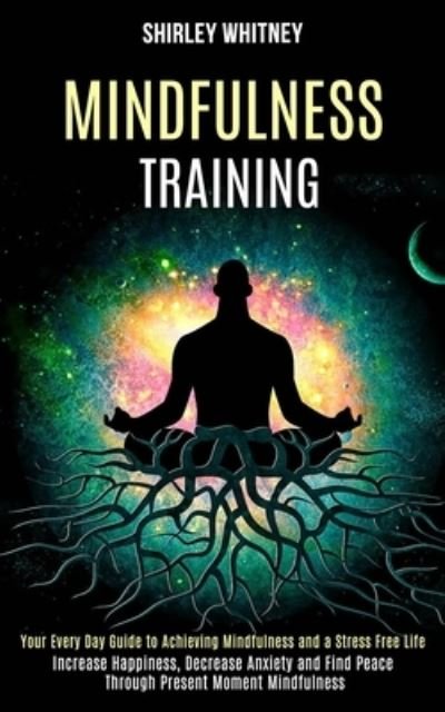 Cover for Shirley Whitney · Mindfulness Training: Your Every Day Guide to Achieving Mindfulness and a Stress Free Life (Increase Happiness, Decrease Anxiety and Find Peace Through Present Moment Mindfulness) (Paperback Book) (2020)