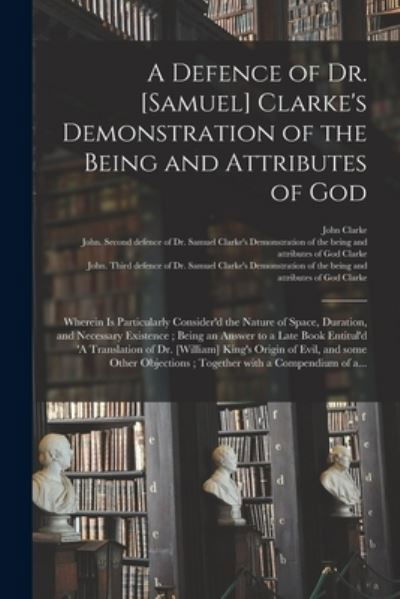A Defence of Dr. [Samuel] Clarke's Demonstration of the Being and Attributes of God: Wherein is Particularly Consider'd the Nature of Space, Duration, and Necessary Existence; Being an Answer to a Late Book Entitul'd 'A Translation of Dr. [William]... - John Clarke - Bøker - Legare Street Press - 9781014741929 - 9. september 2021