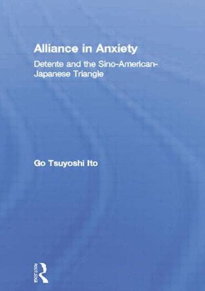 Alliance in Anxiety: Detente and the Sino-American-Japanese Triangle - Go Tsuyoshi Ito - Bøger - Taylor & Francis Ltd - 9780415864930 - 17. januar 2019