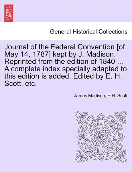 Journal of the Federal Convention [of May 14, 1787] Kept by J. Madison. Reprinted from the Edition of 1840 ... a Complete Index Specially Adapted to T - James Madison - Books - British Library, Historical Print Editio - 9781241552930 - March 28, 2011