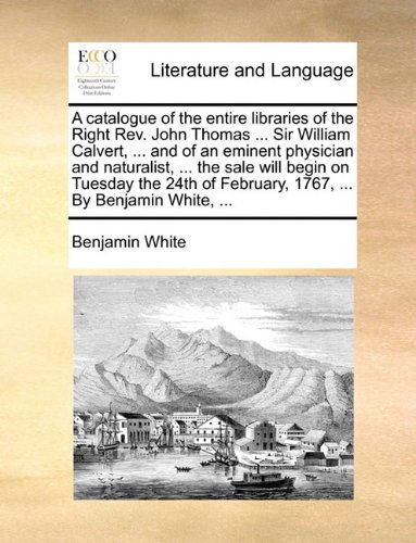 Cover for Benjamin White · A Catalogue of the Entire Libraries of the Right Rev. John Thomas ... Sir William Calvert, ... and of an Eminent Physician and Naturalist, ... the ... of February, 1767, ... by Benjamin White, ... (Paperback Book) (2010)