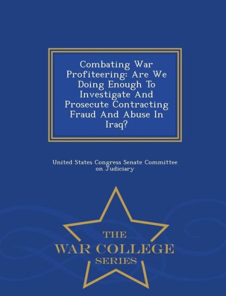 Combating War Profiteering: Are We Doing Enough to Investigate and Prosecute Contracting Fraud and Abuse in Iraq? - War College Series - United States Congress Senate Committee - Books - War College Series - 9781298010933 - February 14, 2015