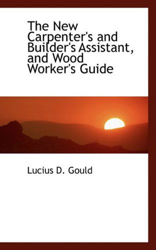 The New Carpenter's and Builder's Assistant, and Wood Worker's Guide - Lucius D. Gould - Books - BiblioLife - 9780559924934 - January 24, 2009