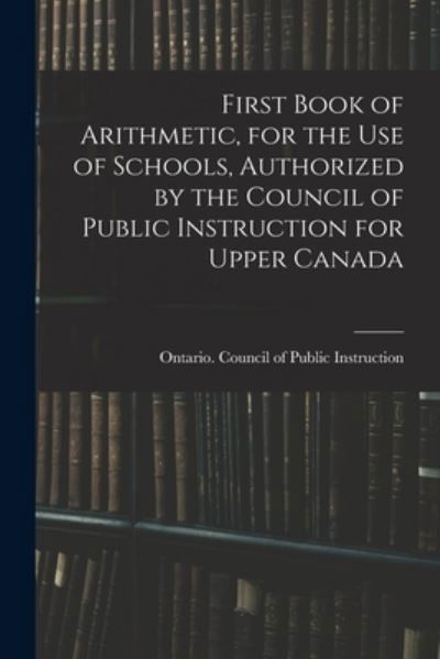 Cover for Ontario Council of Public Instruction · First Book of Arithmetic, for the Use of Schools, Authorized by the Council of Public Instruction for Upper Canada (Paperback Book) (2021)