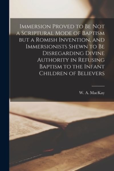 Immersion Proved to Be Not a Scriptural Mode of Baptism but a Romish Invention, and Immersionists Shewn to Be Disregarding Divine Authority in Refusing Baptism to the Infant Children of Believers [microform] - W a (William Alexander) 18 MacKay - Books - Legare Street Press - 9781015016934 - September 10, 2021