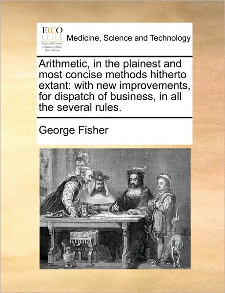 Arithmetic, in the Plainest and Most Concise Methods Hitherto Extant: with New Improvements, for Dispatch of Business, in All the Several Rules. - George Fisher - Books - Gale Ecco, Print Editions - 9781171420934 - August 6, 2010