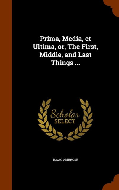 Cover for Isaac Ambrose · Prima, Media, et Ultima, or, The First, Middle, and Last Things ... (Hardcover Book) (2015)