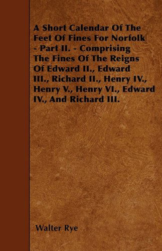 Cover for Walter Rye · A Short Calendar of the Feet of Fines for Norfolk - Part Ii. - Comprising the Fines of the Reigns of Edward Ii., Edward Iii., Richard Ii., Henry Iv., Henry V., Henry Vi., Edward Iv., and Richard Iii. (Paperback Book) (2010)