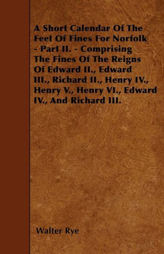 A Short Calendar of the Feet of Fines for Norfolk - Part Ii. - Comprising the Fines of the Reigns of Edward Ii., Edward Iii., Richard Ii., Henry Iv., Henry V., Henry Vi., Edward Iv., and Richard Iii. - Walter Rye - Books - Thompson Press - 9781446021934 - June 5, 2010