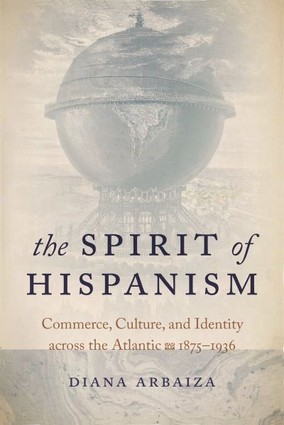 Cover for Diana Arbaiza · The Spirit of Hispanism: Commerce, Culture, and Identity Across the Atlantic, 1875–1936 (Hardcover Book) (2020)