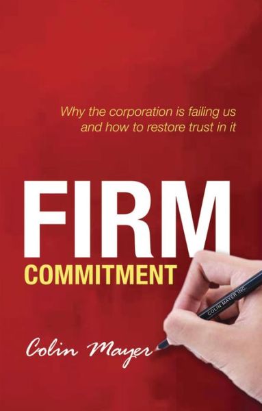 Cover for Mayer, Colin (Peter Moores Professor of Management Studies, Said Business School, University of Oxford, Peter Moores Professor of Management Studies, Said Business School, University of Oxford, Said Business School, University of Oxford) · Firm Commitment: Why the corporation is failing us and how to restore trust in it (Hardcover Book) (2013)