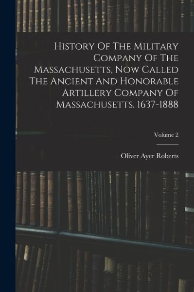 History of the Military Company of the Massachusetts, Now Called the Ancient and Honorable Artillery Company of Massachusetts. 1637-1888; Volume 2 - Oliver Ayer Roberts - Books - Creative Media Partners, LLC - 9781018769936 - October 27, 2022