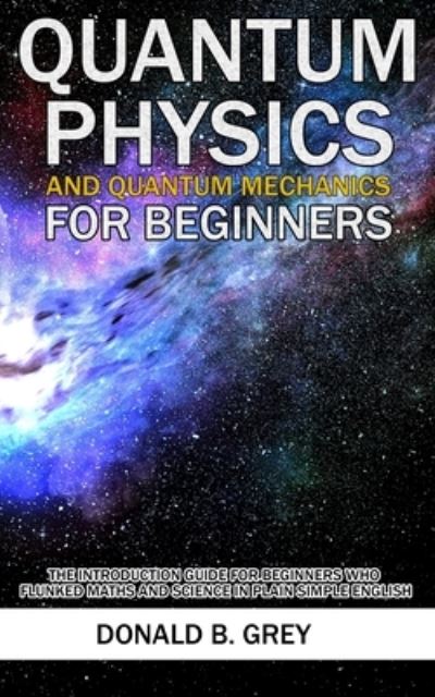 Cover for Donald B Grey · Quantum Physics And Quantum Mechanics For Beginners: The Introduction Guide For Beginners Who Flunked Maths And Science In Plain Simple English (Paperback Book) (2020)