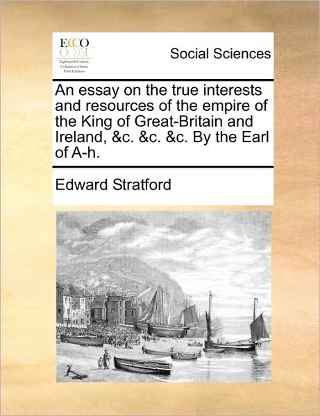 Cover for Edward Stratford · An Essay on the True Interests and Resources of the Empire of the King of Great-britain and Ireland, &amp;c. &amp;c. &amp;c. by the Earl of A-h. (Paperback Book) (2010)