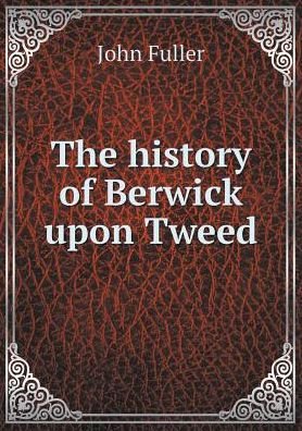 Cover for John Fuller · The History of Berwick Upon Tweed (Paperback Book) (2015)