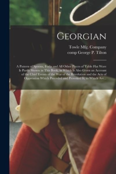 Georgian: a Pattern of Spoons, Forks and All Other Pieces of Table Flat Ware is Partly Shown in This Book, in Which is Also Given an Account of the Chief Events of the War of the Revolution and the Acts of Oppression Which Preceded and Provoked It; To... - Towle Mfg Company - Books - Legare Street Press - 9781013702938 - September 9, 2021