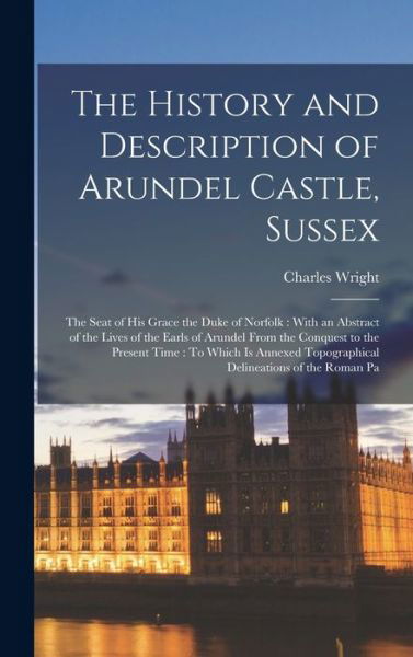 History and Description of Arundel Castle, Sussex : The Seat of His Grace the Duke of Norfolk : with an Abstract of the Lives of the Earls of Arundel from the Conquest to the Present Time - Charles Wright - Bøger - Creative Media Partners, LLC - 9781015996939 - 27. oktober 2022