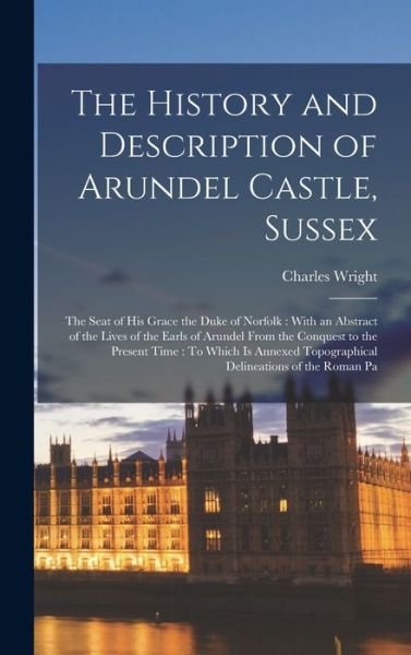 Cover for Charles Wright · History and Description of Arundel Castle, Sussex : The Seat of His Grace the Duke of Norfolk : with an Abstract of the Lives of the Earls of Arundel from the Conquest to the Present Time (Bok) (2022)