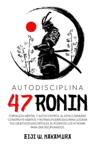 Cover for Eiji W Nakamura · Autodisciplina 47 Ronin - Fortaleza mental y autocontrol al estilo Samurai. Construye habitos y rutinas poderosas para lograr tus objetivos mas dificiles.El poder de los 47 Ronin para ser disciplinados (Paperback Book) (2022)