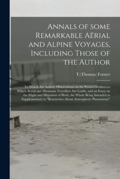 Annals of Some Remarkable Aë rial and Alpine Voyages, Including Those of the Author: to Which Are Added, Observations on the Partial Deafness to Which Aerial and Mountain Travellers Are Liable, and an Essay on the Flight and Migration of Birds, The. - T (Thomas) 1789-1860 Forster - Books - Legare Street Press - 9781015307940 - September 10, 2021