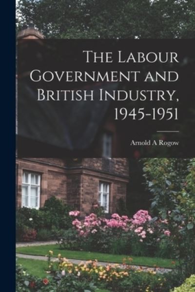 Cover for Arnold a Rogow · The Labour Government and British Industry, 1945-1951 (Paperback Book) (2021)