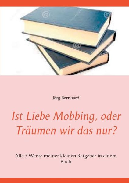 Cover for Joerg Bernhard · Ist Liebe Mobbing, oder Traumen wir das nur?: Alle 3 Werke meiner kleinen Ratgeber in einem Buch (Paperback Book) (2020)