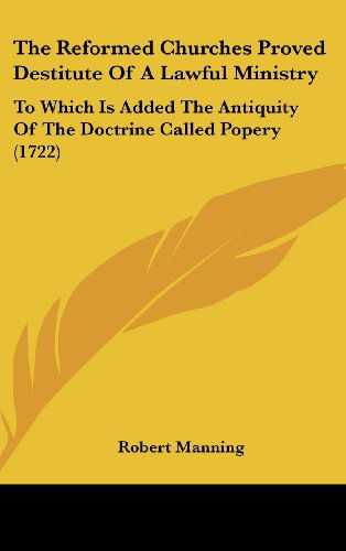 Cover for Robert Manning · The Reformed Churches Proved Destitute of a Lawful Ministry: to Which is Added the Antiquity of the Doctrine Called Popery (1722) (Hardcover Book) (2008)