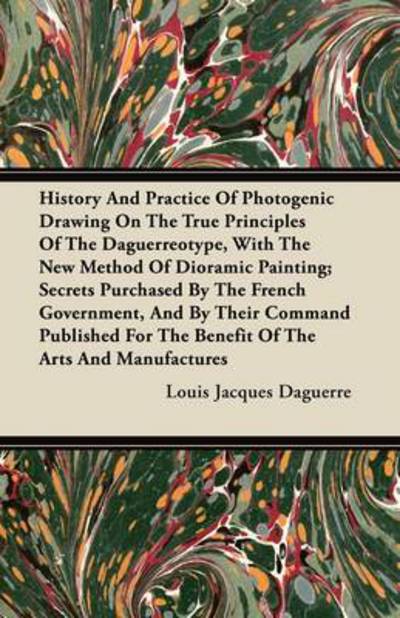 History And Practice Of Photogenic Drawing On The True Principles Of The Daguerreotype, With The New Method Of Dioramic Painting; Secrets Purchased By The French Government, And By Their Command Published For The Benefit Of The Arts And Manufactures - Louis Jacques Daguerre - Books - Read Books - 9781446072943 - July 8, 2011