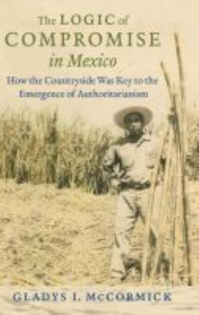 Cover for Gladys McCormick · The Logic of Compromise in Mexico: How the Countryside Was Key to the Emergence of Authoritarianism (Hardcover Book) (2016)