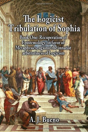 Cover for A. J. Bueno · The Logicist Tribulation of Sophia - Book One: Recuperation of Epistemology, in Favor of Metaphysics, Against the Innatist Arbitrariness of Logicism (Paperback Book) (2013)