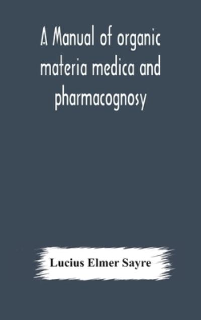 Cover for Lucius Elmer Sayre · A manual of organic materia medica and pharmacognosy; an introduction to the study of the vegetable kingdom and the vegetable and animal drugs (with syllabus of inorganic remedial agents) comprising the botanical and physical characteristics, source, cons (Hardcover Book) (2020)