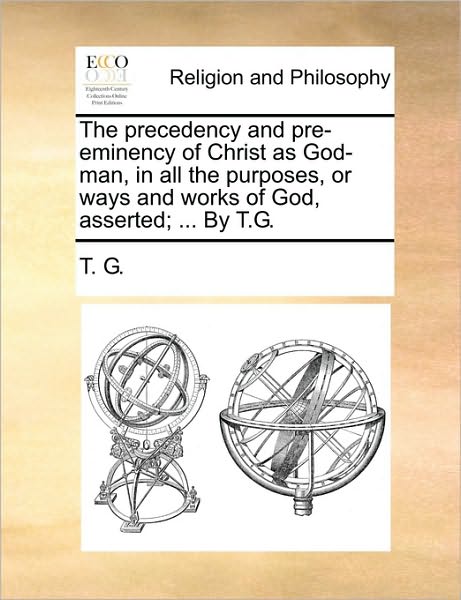 Cover for G T G · The Precedency and Pre-eminency of Christ As God-man, in All the Purposes, or Ways and Works of God, Asserted; ... by T.g. (Paperback Book) (2010)