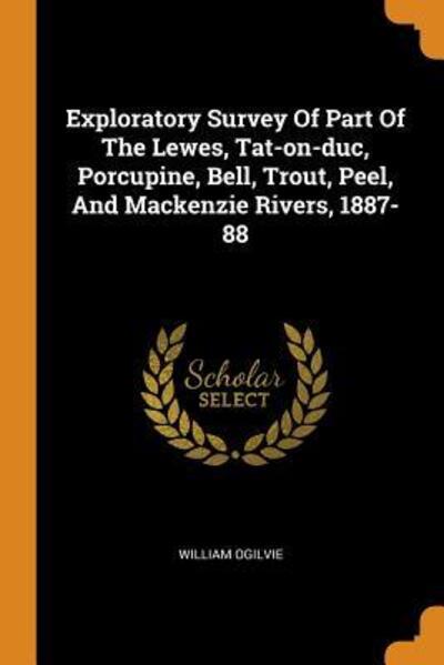 Cover for William Ogilvie · Exploratory Survey Of Part Of The Lewes, Tat-on-duc, Porcupine, Bell, Trout, Peel, And Mackenzie Rivers, 1887-88 (Paperback Book) (2018)