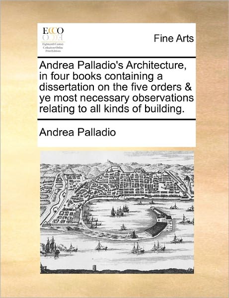 Andrea Palladio's Architecture, in Four Books Containing a Dissertation on the Five Orders & Ye Most Necessary Observations Relating to All Kinds of B - Andrea Palladio - Books - Gale Ecco, Print Editions - 9781170777947 - October 20, 2010