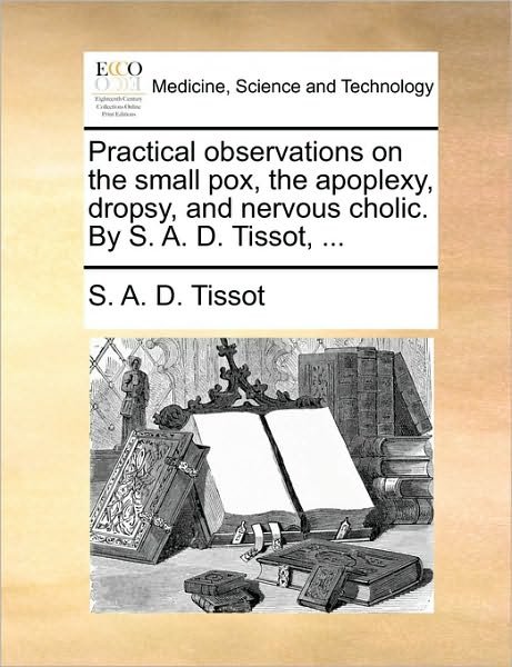 Practical Observations on the Small Pox, the Apoplexy, Dropsy, and Nervous Cholic. by S. A. D. Tissot, ... - S a D Tissot - Bøger - Gale Ecco, Print Editions - 9781170709948 - 10. juni 2010
