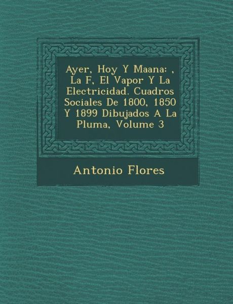 Ayer, Hoy Y Ma Ana: , La F, El Vapor Y La Electricidad. Cuadros Sociales De 1800, 1850 Y 1899 Dibujados a La Pluma, Volume 3 - Antonio Flores - Bøker - Saraswati Press - 9781288143948 - 1. oktober 2012