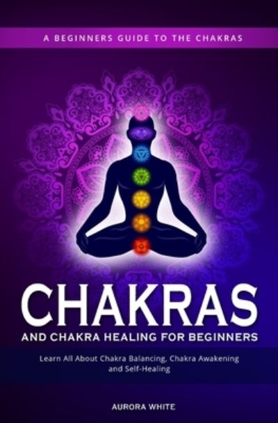 Cover for Aurora White · Chakras and Chakra Healing for Beginners: A Beginners Guide to the Chakras - Learn All About Chakra Balancing, Chakra Awakening and Self-Healing Through Chakra Meditations (Paperback Book) (2020)