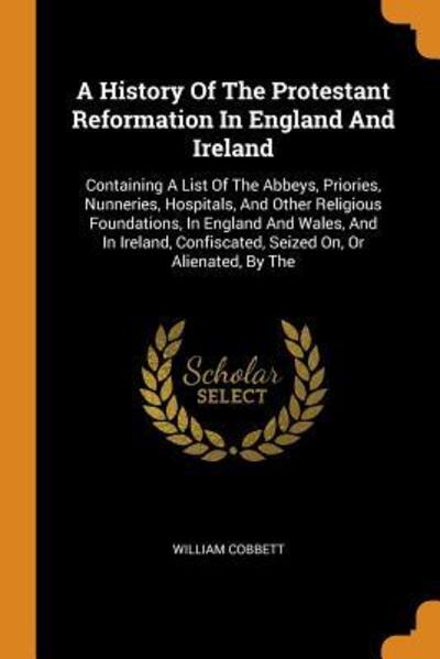 Cover for William Cobbett · A History Of The Protestant Reformation In England And Ireland Containing A List Of The Abbeys, Priories, Nunneries, Hospitals, And Other Religious ... Confiscated, Seized On, Or Alienated, By The (Paperback Book) (2018)