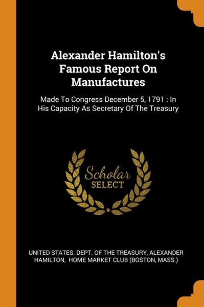 Alexander Hamilton's Famous Report On Manufactures : Made To Congress December 5, 1791 : In His Capacity As Secretary Of The Treasury - Alexander Hamilton - Kirjat - Franklin Classics - 9780343422950 - tiistai 16. lokakuuta 2018