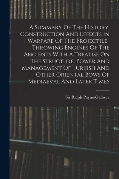 Cover for Ralph Payne-Gallwey · Summary of the History, Construction and Effects in Warfare of the Projectile-Throwing Engines of the Ancients with a Treatise on the Structure, Power and Management of Turkish and Other Oriental Bows of Mediaeval and Later Times (Bog) (2022)