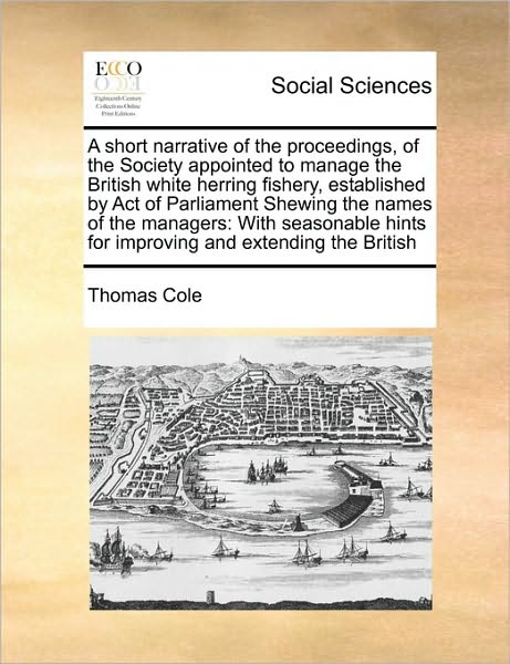 A Short Narrative of the Proceedings, of the Society Appointed to Manage the British White Herring Fishery, Established by Act of Parliament Shewing the - Thomas Cole - Książki - Gale Ecco, Print Editions - 9781171403951 - 6 sierpnia 2010