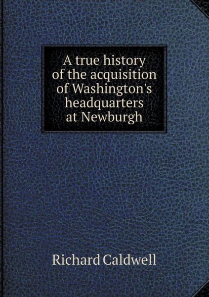 Cover for Richard Caldwell · A True History of the Acquisition of Washington's Headquarters at Newburgh (Paperback Book) (2015)