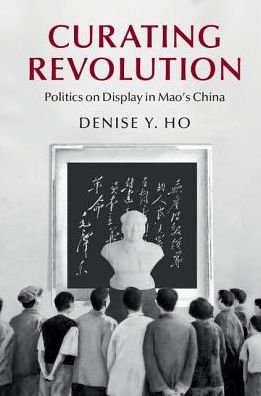 Cover for Ho, Denise Y. (Yale University, Connecticut) · Curating Revolution: Politics on Display in Mao's China - Cambridge Studies in the History of the People's Republic of China (Innbunden bok) (2017)