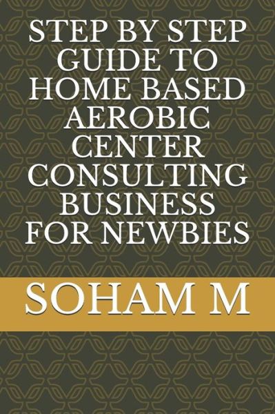 Cover for Soham M · Step by Step Guide to Home Based Aerobic Center Consulting Business for Newbies (Paperback Book) (2018)