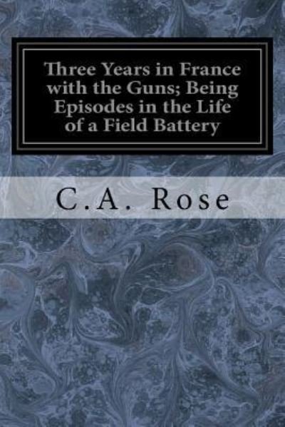 Cover for C A Rose · Three Years in France with the Guns; Being Episodes in the Life of a Field Battery (Paperback Book) (2017)