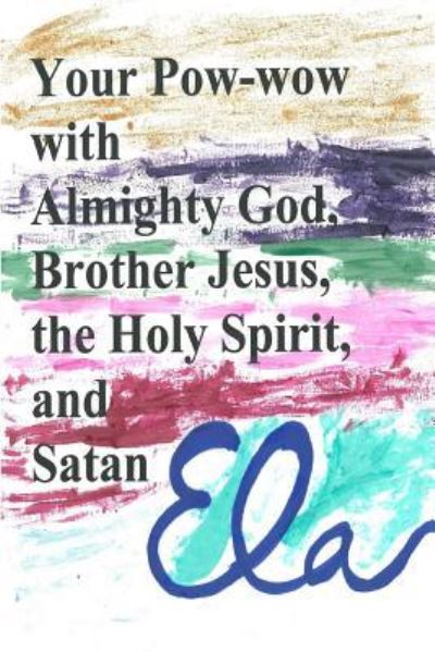 Your Pow-wow with Almighty God, Brother Jesus, the Holy Spirit and Satan - Ela - Books - Createspace Independent Publishing Platf - 9781982067953 - December 27, 2017